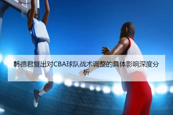 韩德君复出对CBA球队战术调整的具体影响深度分析