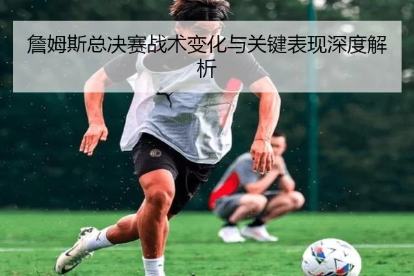詹姆斯总决赛战术变化与关键表现深度解析